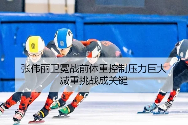 张伟丽卫冕战前体重控制压力巨大 减重挑战成关键