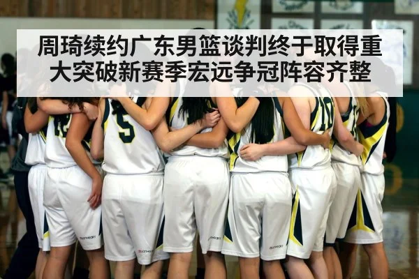 周琦续约广东男篮谈判终于取得重大突破新赛季宏远争冠阵容齐整