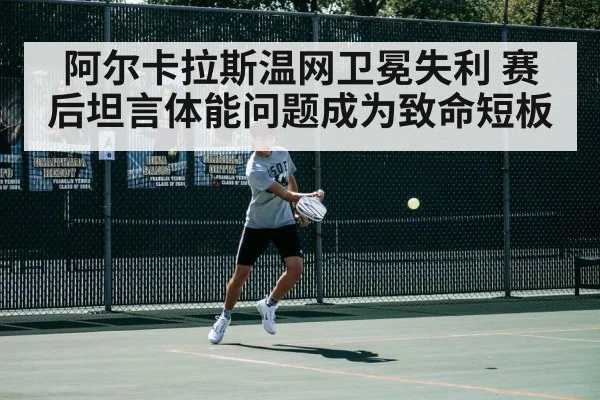阿尔卡拉斯温网卫冕失利 赛后坦言体能问题成为致命短板