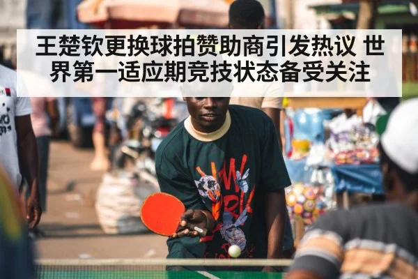王楚钦更换球拍赞助商引发热议 世界第一适应期竞技状态备受关注