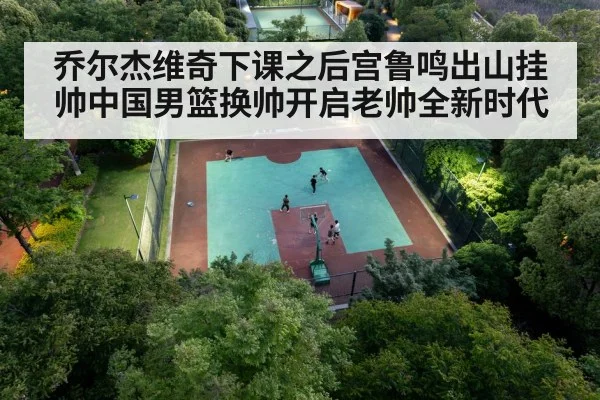 乔尔杰维奇下课之后宫鲁鸣出山挂帅中国男篮换帅开启老帅全新时代